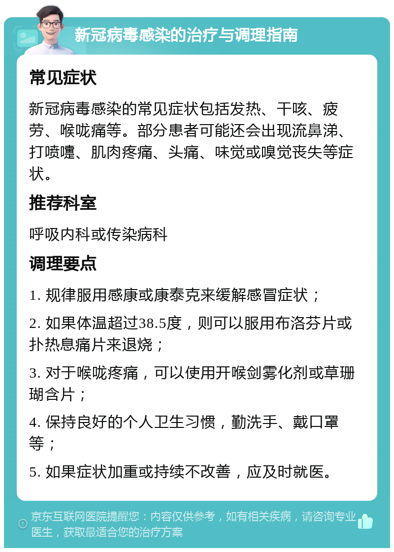 新冠病毒感染的治疗与调理指南 常见症状 新冠病毒感染的常见症状包括发热、干咳、疲劳、喉咙痛等。部分患者可能还会出现流鼻涕、打喷嚏、肌肉疼痛、头痛、味觉或嗅觉丧失等症状。 推荐科室 呼吸内科或传染病科 调理要点 1. 规律服用感康或康泰克来缓解感冒症状； 2. 如果体温超过38.5度，则可以服用布洛芬片或扑热息痛片来退烧； 3. 对于喉咙疼痛，可以使用开喉剑雾化剂或草珊瑚含片； 4. 保持良好的个人卫生习惯，勤洗手、戴口罩等； 5. 如果症状加重或持续不改善，应及时就医。