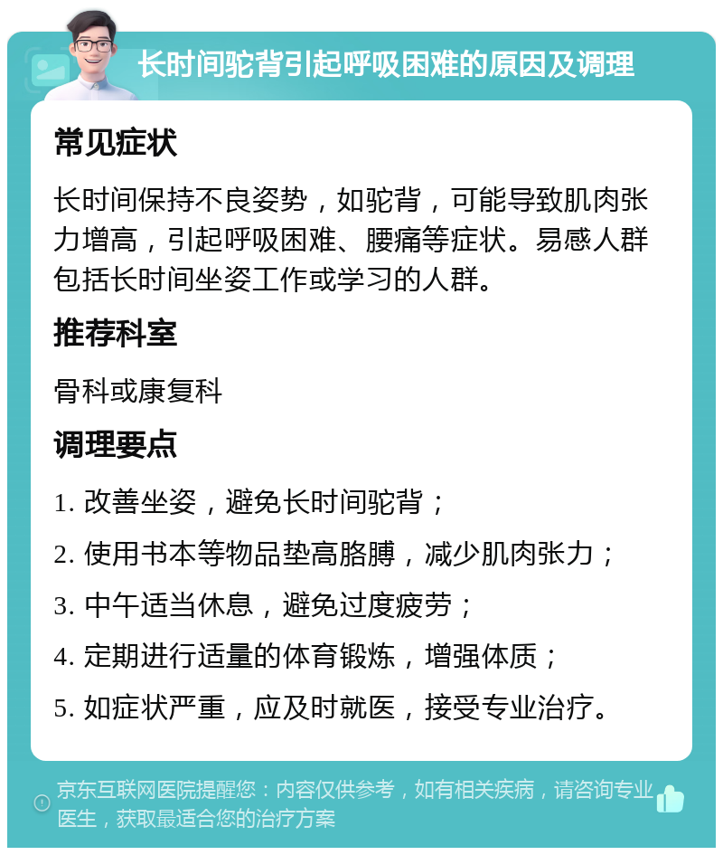 长时间驼背引起呼吸困难的原因及调理 常见症状 长时间保持不良姿势，如驼背，可能导致肌肉张力增高，引起呼吸困难、腰痛等症状。易感人群包括长时间坐姿工作或学习的人群。 推荐科室 骨科或康复科 调理要点 1. 改善坐姿，避免长时间驼背； 2. 使用书本等物品垫高胳膊，减少肌肉张力； 3. 中午适当休息，避免过度疲劳； 4. 定期进行适量的体育锻炼，增强体质； 5. 如症状严重，应及时就医，接受专业治疗。