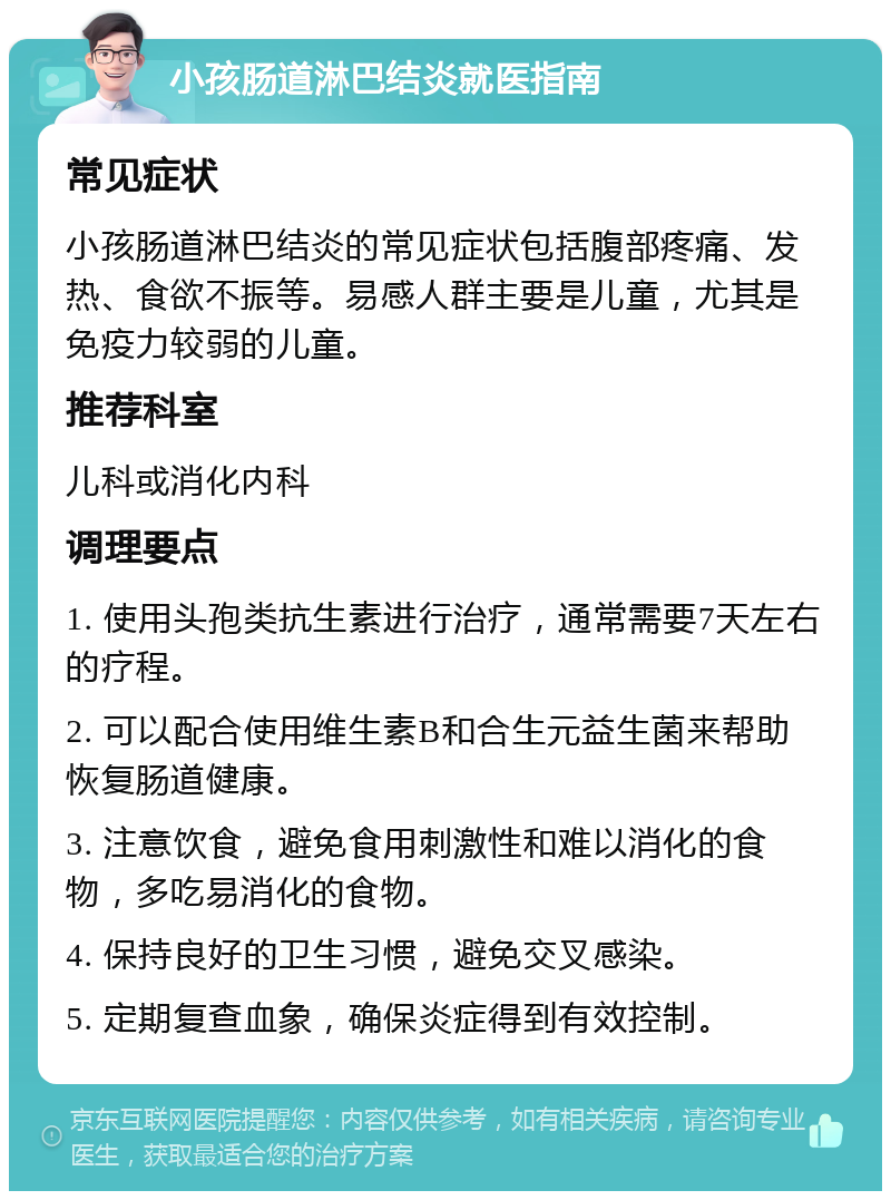 小孩肠道淋巴结炎就医指南 常见症状 小孩肠道淋巴结炎的常见症状包括腹部疼痛、发热、食欲不振等。易感人群主要是儿童，尤其是免疫力较弱的儿童。 推荐科室 儿科或消化内科 调理要点 1. 使用头孢类抗生素进行治疗，通常需要7天左右的疗程。 2. 可以配合使用维生素B和合生元益生菌来帮助恢复肠道健康。 3. 注意饮食，避免食用刺激性和难以消化的食物，多吃易消化的食物。 4. 保持良好的卫生习惯，避免交叉感染。 5. 定期复查血象，确保炎症得到有效控制。