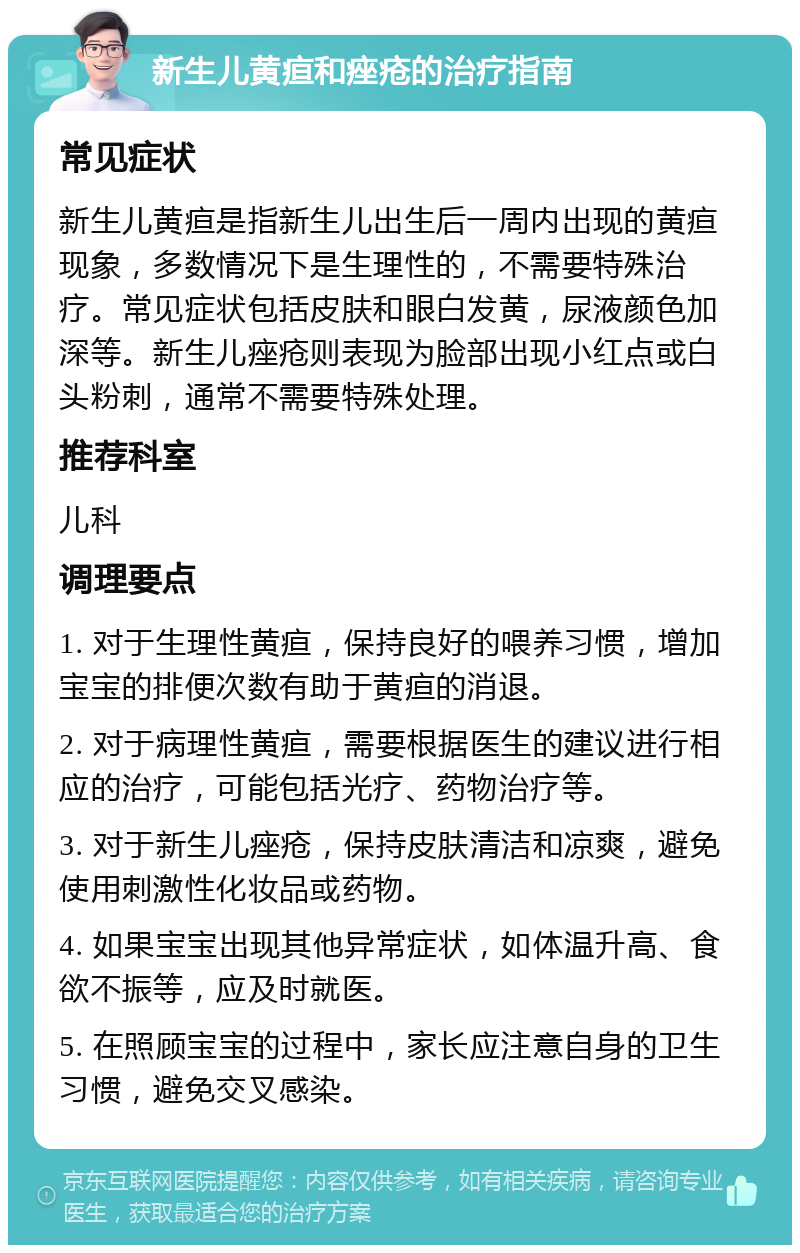 新生儿黄疸和痤疮的治疗指南 常见症状 新生儿黄疸是指新生儿出生后一周内出现的黄疸现象，多数情况下是生理性的，不需要特殊治疗。常见症状包括皮肤和眼白发黄，尿液颜色加深等。新生儿痤疮则表现为脸部出现小红点或白头粉刺，通常不需要特殊处理。 推荐科室 儿科 调理要点 1. 对于生理性黄疸，保持良好的喂养习惯，增加宝宝的排便次数有助于黄疸的消退。 2. 对于病理性黄疸，需要根据医生的建议进行相应的治疗，可能包括光疗、药物治疗等。 3. 对于新生儿痤疮，保持皮肤清洁和凉爽，避免使用刺激性化妆品或药物。 4. 如果宝宝出现其他异常症状，如体温升高、食欲不振等，应及时就医。 5. 在照顾宝宝的过程中，家长应注意自身的卫生习惯，避免交叉感染。