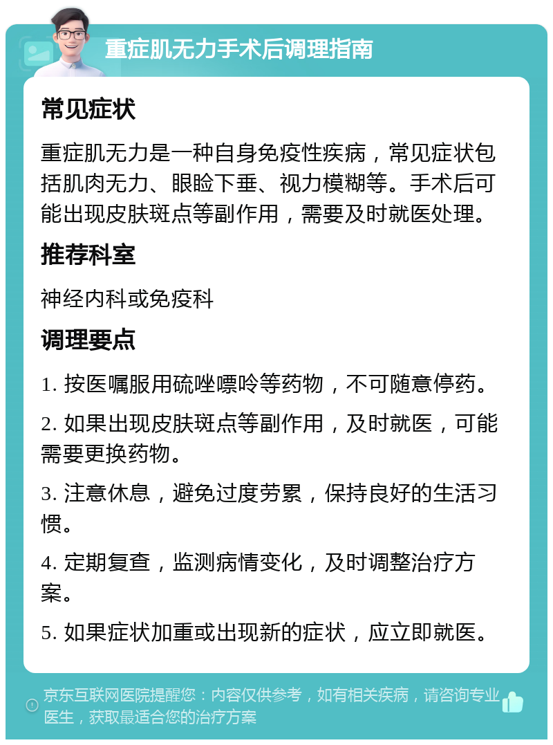 重症肌无力手术后调理指南 常见症状 重症肌无力是一种自身免疫性疾病，常见症状包括肌肉无力、眼睑下垂、视力模糊等。手术后可能出现皮肤斑点等副作用，需要及时就医处理。 推荐科室 神经内科或免疫科 调理要点 1. 按医嘱服用硫唑嘌呤等药物，不可随意停药。 2. 如果出现皮肤斑点等副作用，及时就医，可能需要更换药物。 3. 注意休息，避免过度劳累，保持良好的生活习惯。 4. 定期复查，监测病情变化，及时调整治疗方案。 5. 如果症状加重或出现新的症状，应立即就医。