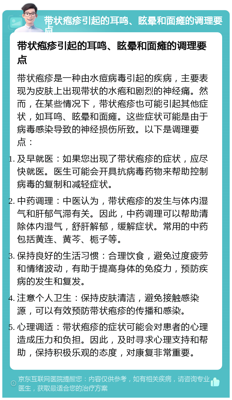 带状疱疹引起的耳鸣、眩晕和面瘫的调理要点 带状疱疹引起的耳鸣、眩晕和面瘫的调理要点 带状疱疹是一种由水痘病毒引起的疾病，主要表现为皮肤上出现带状的水疱和剧烈的神经痛。然而，在某些情况下，带状疱疹也可能引起其他症状，如耳鸣、眩晕和面瘫。这些症状可能是由于病毒感染导致的神经损伤所致。以下是调理要点： 及早就医：如果您出现了带状疱疹的症状，应尽快就医。医生可能会开具抗病毒药物来帮助控制病毒的复制和减轻症状。 中药调理：中医认为，带状疱疹的发生与体内湿气和肝郁气滞有关。因此，中药调理可以帮助清除体内湿气，舒肝解郁，缓解症状。常用的中药包括黄连、黄芩、栀子等。 保持良好的生活习惯：合理饮食，避免过度疲劳和情绪波动，有助于提高身体的免疫力，预防疾病的发生和复发。 注意个人卫生：保持皮肤清洁，避免接触感染源，可以有效预防带状疱疹的传播和感染。 心理调适：带状疱疹的症状可能会对患者的心理造成压力和负担。因此，及时寻求心理支持和帮助，保持积极乐观的态度，对康复非常重要。