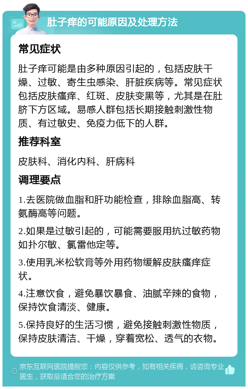 肚子痒的可能原因及处理方法 常见症状 肚子痒可能是由多种原因引起的，包括皮肤干燥、过敏、寄生虫感染、肝脏疾病等。常见症状包括皮肤瘙痒、红斑、皮肤变黑等，尤其是在肚脐下方区域。易感人群包括长期接触刺激性物质、有过敏史、免疫力低下的人群。 推荐科室 皮肤科、消化内科、肝病科 调理要点 1.去医院做血脂和肝功能检查，排除血脂高、转氨酶高等问题。 2.如果是过敏引起的，可能需要服用抗过敏药物如扑尔敏、氯雷他定等。 3.使用乳米松软膏等外用药物缓解皮肤瘙痒症状。 4.注意饮食，避免暴饮暴食、油腻辛辣的食物，保持饮食清淡、健康。 5.保持良好的生活习惯，避免接触刺激性物质，保持皮肤清洁、干燥，穿着宽松、透气的衣物。