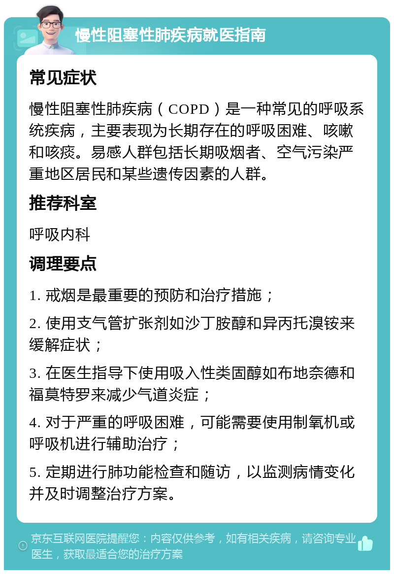 慢性阻塞性肺疾病就医指南 常见症状 慢性阻塞性肺疾病（COPD）是一种常见的呼吸系统疾病，主要表现为长期存在的呼吸困难、咳嗽和咳痰。易感人群包括长期吸烟者、空气污染严重地区居民和某些遗传因素的人群。 推荐科室 呼吸内科 调理要点 1. 戒烟是最重要的预防和治疗措施； 2. 使用支气管扩张剂如沙丁胺醇和异丙托溴铵来缓解症状； 3. 在医生指导下使用吸入性类固醇如布地奈德和福莫特罗来减少气道炎症； 4. 对于严重的呼吸困难，可能需要使用制氧机或呼吸机进行辅助治疗； 5. 定期进行肺功能检查和随访，以监测病情变化并及时调整治疗方案。