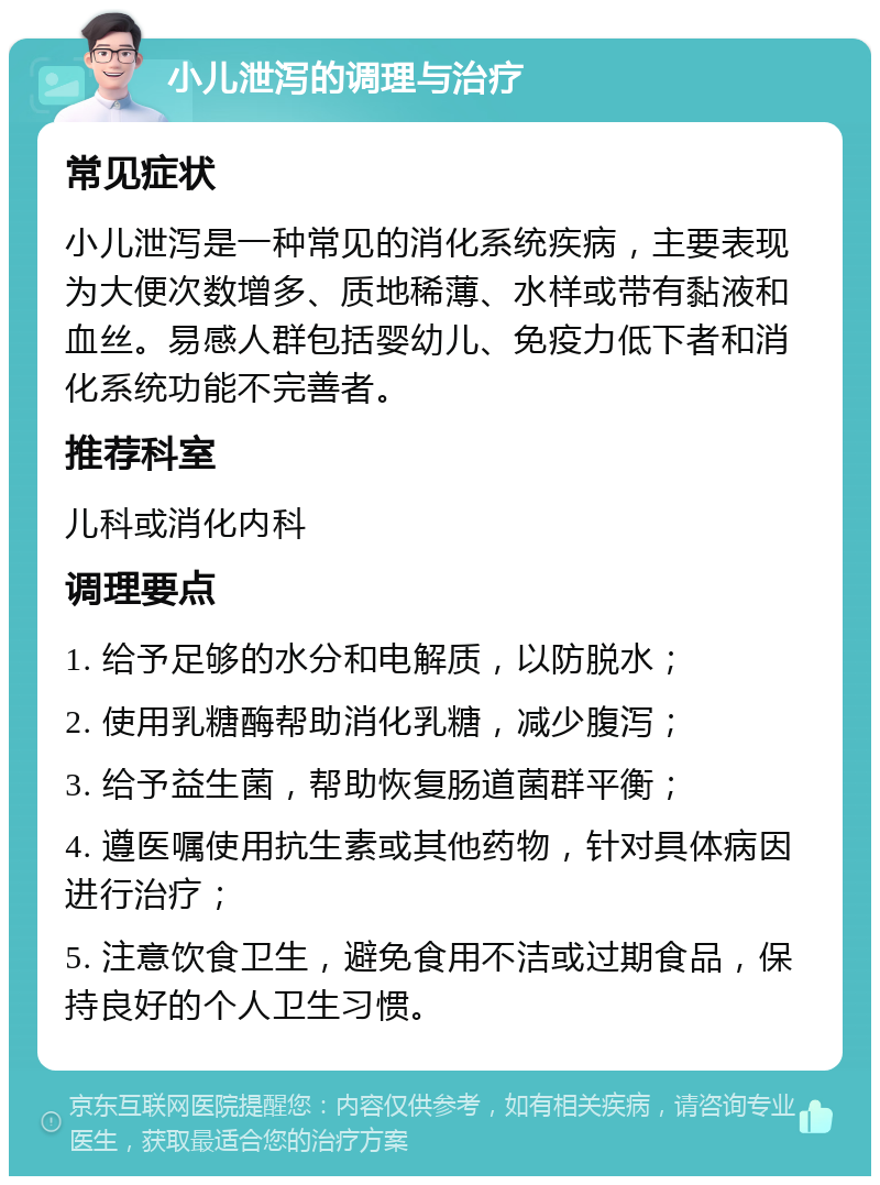 小儿泄泻的调理与治疗 常见症状 小儿泄泻是一种常见的消化系统疾病，主要表现为大便次数增多、质地稀薄、水样或带有黏液和血丝。易感人群包括婴幼儿、免疫力低下者和消化系统功能不完善者。 推荐科室 儿科或消化内科 调理要点 1. 给予足够的水分和电解质，以防脱水； 2. 使用乳糖酶帮助消化乳糖，减少腹泻； 3. 给予益生菌，帮助恢复肠道菌群平衡； 4. 遵医嘱使用抗生素或其他药物，针对具体病因进行治疗； 5. 注意饮食卫生，避免食用不洁或过期食品，保持良好的个人卫生习惯。