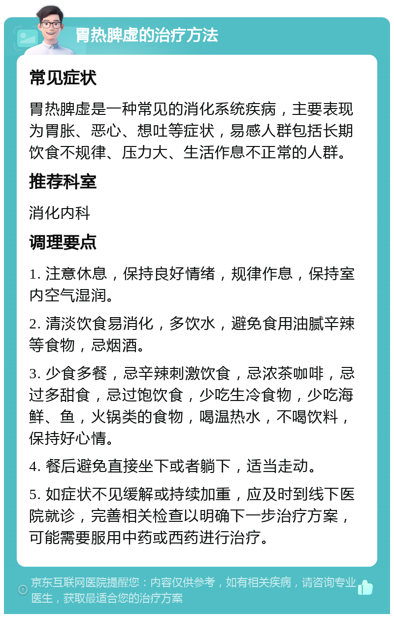 胃热脾虚的治疗方法 常见症状 胃热脾虚是一种常见的消化系统疾病，主要表现为胃胀、恶心、想吐等症状，易感人群包括长期饮食不规律、压力大、生活作息不正常的人群。 推荐科室 消化内科 调理要点 1. 注意休息，保持良好情绪，规律作息，保持室内空气湿润。 2. 清淡饮食易消化，多饮水，避免食用油腻辛辣等食物，忌烟酒。 3. 少食多餐，忌辛辣刺激饮食，忌浓茶咖啡，忌过多甜食，忌过饱饮食，少吃生冷食物，少吃海鲜、鱼，火锅类的食物，喝温热水，不喝饮料，保持好心情。 4. 餐后避免直接坐下或者躺下，适当走动。 5. 如症状不见缓解或持续加重，应及时到线下医院就诊，完善相关检查以明确下一步治疗方案，可能需要服用中药或西药进行治疗。