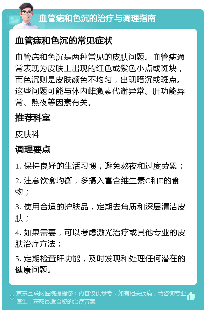 血管痣和色沉的治疗与调理指南 血管痣和色沉的常见症状 血管痣和色沉是两种常见的皮肤问题。血管痣通常表现为皮肤上出现的红色或紫色小点或斑块，而色沉则是皮肤颜色不均匀，出现暗沉或斑点。这些问题可能与体内雌激素代谢异常、肝功能异常、熬夜等因素有关。 推荐科室 皮肤科 调理要点 1. 保持良好的生活习惯，避免熬夜和过度劳累； 2. 注意饮食均衡，多摄入富含维生素C和E的食物； 3. 使用合适的护肤品，定期去角质和深层清洁皮肤； 4. 如果需要，可以考虑激光治疗或其他专业的皮肤治疗方法； 5. 定期检查肝功能，及时发现和处理任何潜在的健康问题。