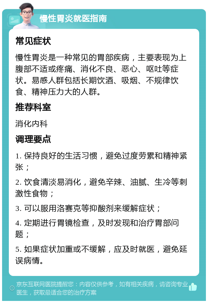 慢性胃炎就医指南 常见症状 慢性胃炎是一种常见的胃部疾病，主要表现为上腹部不适或疼痛、消化不良、恶心、呕吐等症状。易感人群包括长期饮酒、吸烟、不规律饮食、精神压力大的人群。 推荐科室 消化内科 调理要点 1. 保持良好的生活习惯，避免过度劳累和精神紧张； 2. 饮食清淡易消化，避免辛辣、油腻、生冷等刺激性食物； 3. 可以服用洛赛克等抑酸剂来缓解症状； 4. 定期进行胃镜检查，及时发现和治疗胃部问题； 5. 如果症状加重或不缓解，应及时就医，避免延误病情。