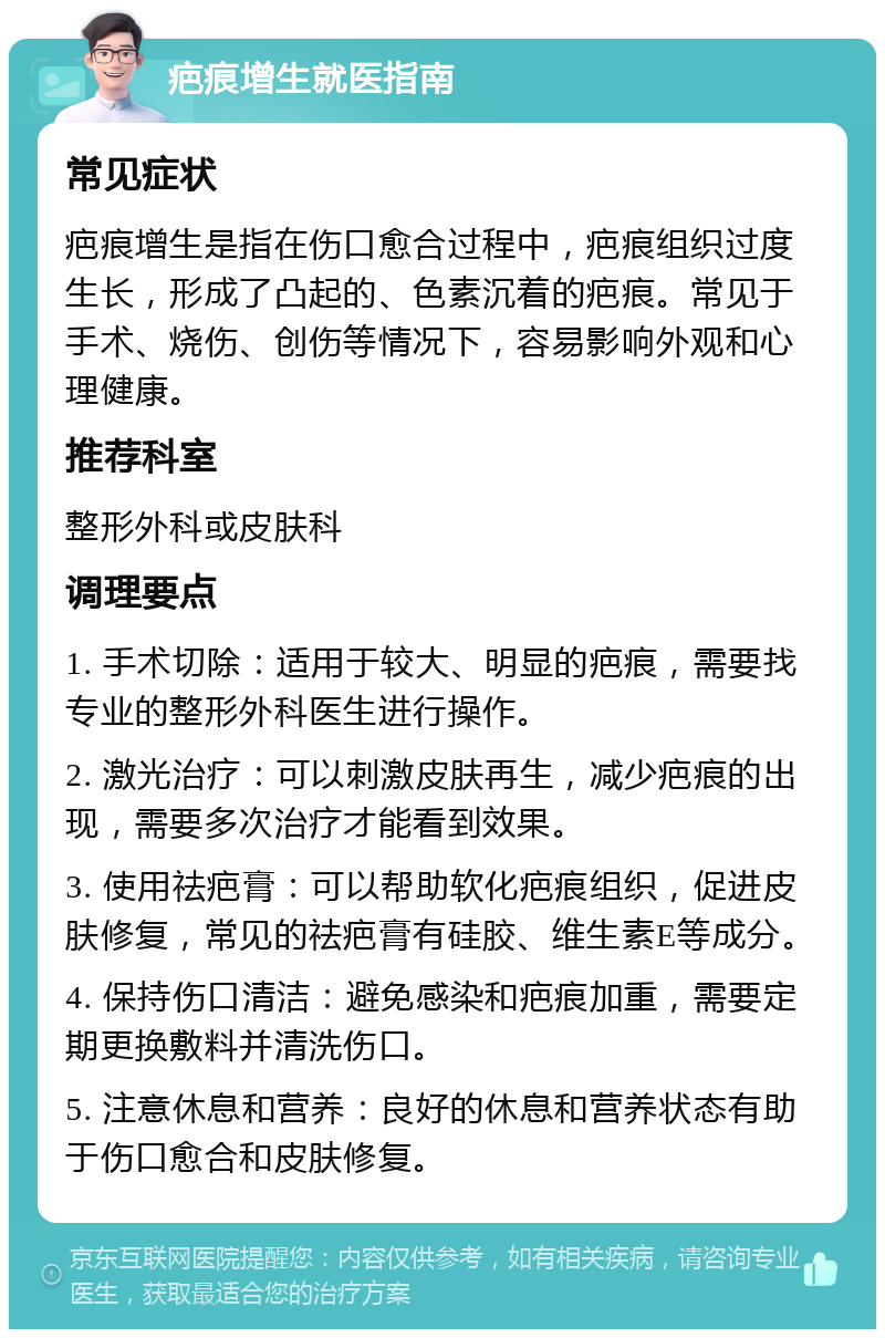 疤痕增生就医指南 常见症状 疤痕增生是指在伤口愈合过程中，疤痕组织过度生长，形成了凸起的、色素沉着的疤痕。常见于手术、烧伤、创伤等情况下，容易影响外观和心理健康。 推荐科室 整形外科或皮肤科 调理要点 1. 手术切除：适用于较大、明显的疤痕，需要找专业的整形外科医生进行操作。 2. 激光治疗：可以刺激皮肤再生，减少疤痕的出现，需要多次治疗才能看到效果。 3. 使用祛疤膏：可以帮助软化疤痕组织，促进皮肤修复，常见的祛疤膏有硅胶、维生素E等成分。 4. 保持伤口清洁：避免感染和疤痕加重，需要定期更换敷料并清洗伤口。 5. 注意休息和营养：良好的休息和营养状态有助于伤口愈合和皮肤修复。