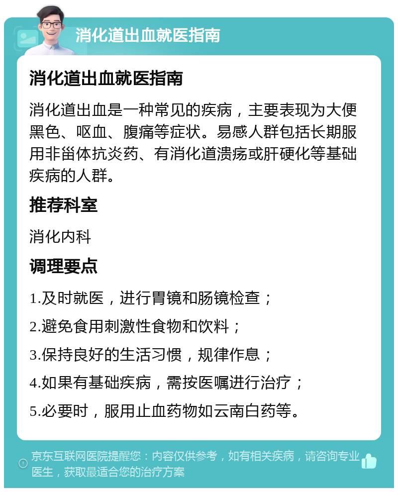 消化道出血就医指南 消化道出血就医指南 消化道出血是一种常见的疾病，主要表现为大便黑色、呕血、腹痛等症状。易感人群包括长期服用非甾体抗炎药、有消化道溃疡或肝硬化等基础疾病的人群。 推荐科室 消化内科 调理要点 1.及时就医，进行胃镜和肠镜检查； 2.避免食用刺激性食物和饮料； 3.保持良好的生活习惯，规律作息； 4.如果有基础疾病，需按医嘱进行治疗； 5.必要时，服用止血药物如云南白药等。