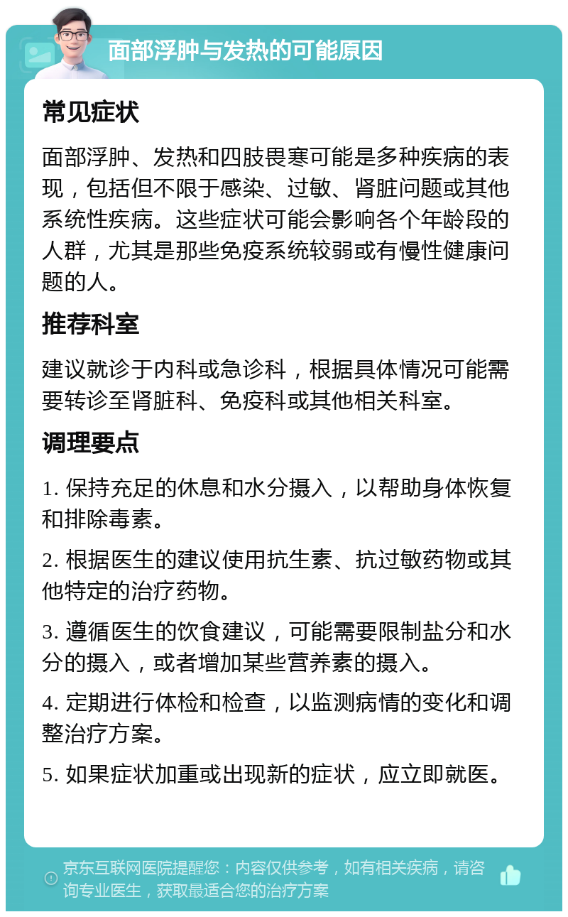 面部浮肿与发热的可能原因 常见症状 面部浮肿、发热和四肢畏寒可能是多种疾病的表现，包括但不限于感染、过敏、肾脏问题或其他系统性疾病。这些症状可能会影响各个年龄段的人群，尤其是那些免疫系统较弱或有慢性健康问题的人。 推荐科室 建议就诊于内科或急诊科，根据具体情况可能需要转诊至肾脏科、免疫科或其他相关科室。 调理要点 1. 保持充足的休息和水分摄入，以帮助身体恢复和排除毒素。 2. 根据医生的建议使用抗生素、抗过敏药物或其他特定的治疗药物。 3. 遵循医生的饮食建议，可能需要限制盐分和水分的摄入，或者增加某些营养素的摄入。 4. 定期进行体检和检查，以监测病情的变化和调整治疗方案。 5. 如果症状加重或出现新的症状，应立即就医。