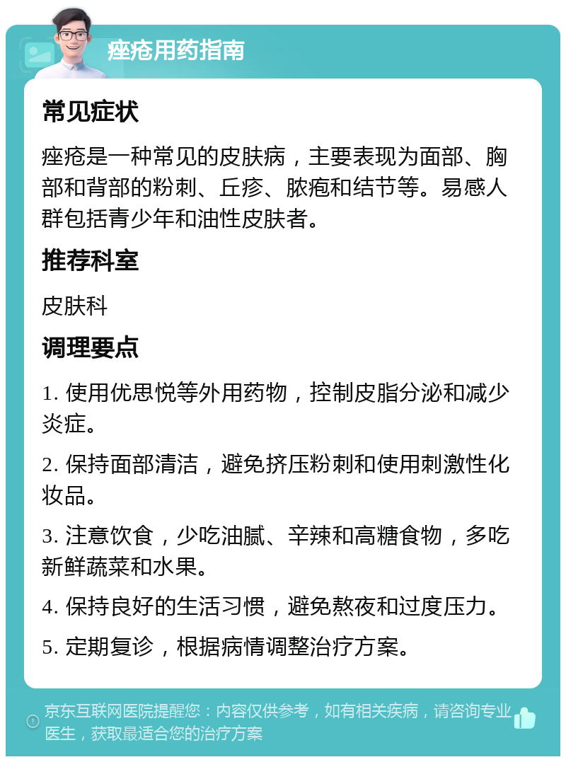 痤疮用药指南 常见症状 痤疮是一种常见的皮肤病，主要表现为面部、胸部和背部的粉刺、丘疹、脓疱和结节等。易感人群包括青少年和油性皮肤者。 推荐科室 皮肤科 调理要点 1. 使用优思悦等外用药物，控制皮脂分泌和减少炎症。 2. 保持面部清洁，避免挤压粉刺和使用刺激性化妆品。 3. 注意饮食，少吃油腻、辛辣和高糖食物，多吃新鲜蔬菜和水果。 4. 保持良好的生活习惯，避免熬夜和过度压力。 5. 定期复诊，根据病情调整治疗方案。