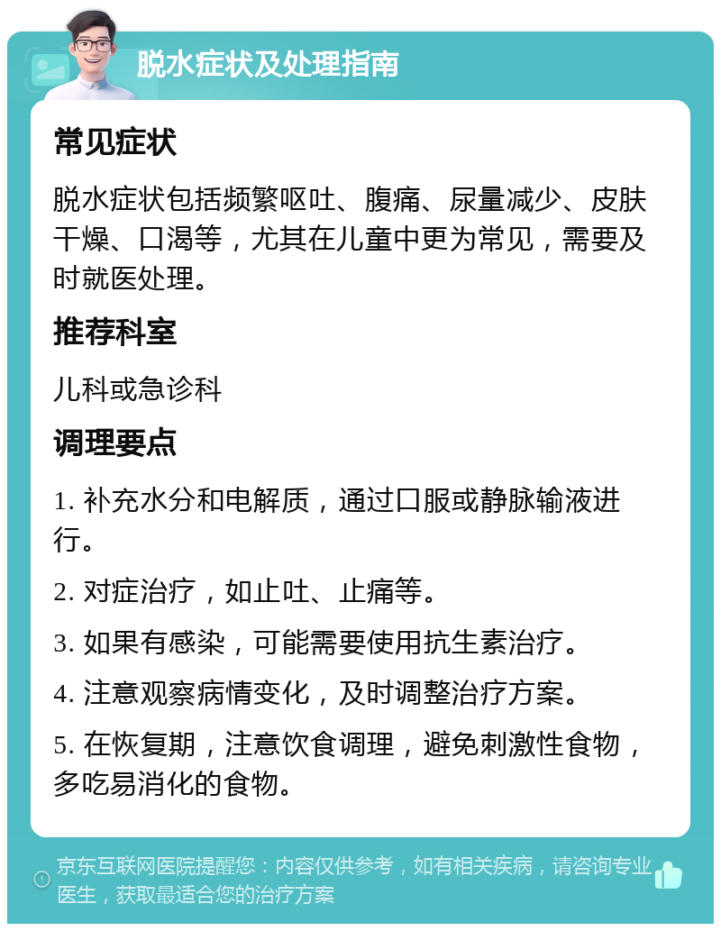 脱水症状及处理指南 常见症状 脱水症状包括频繁呕吐、腹痛、尿量减少、皮肤干燥、口渴等，尤其在儿童中更为常见，需要及时就医处理。 推荐科室 儿科或急诊科 调理要点 1. 补充水分和电解质，通过口服或静脉输液进行。 2. 对症治疗，如止吐、止痛等。 3. 如果有感染，可能需要使用抗生素治疗。 4. 注意观察病情变化，及时调整治疗方案。 5. 在恢复期，注意饮食调理，避免刺激性食物，多吃易消化的食物。