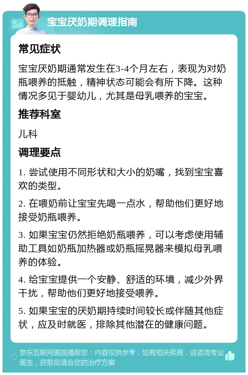 宝宝厌奶期调理指南 常见症状 宝宝厌奶期通常发生在3-4个月左右，表现为对奶瓶喂养的抵触，精神状态可能会有所下降。这种情况多见于婴幼儿，尤其是母乳喂养的宝宝。 推荐科室 儿科 调理要点 1. 尝试使用不同形状和大小的奶嘴，找到宝宝喜欢的类型。 2. 在喂奶前让宝宝先喝一点水，帮助他们更好地接受奶瓶喂养。 3. 如果宝宝仍然拒绝奶瓶喂养，可以考虑使用辅助工具如奶瓶加热器或奶瓶摇晃器来模拟母乳喂养的体验。 4. 给宝宝提供一个安静、舒适的环境，减少外界干扰，帮助他们更好地接受喂养。 5. 如果宝宝的厌奶期持续时间较长或伴随其他症状，应及时就医，排除其他潜在的健康问题。