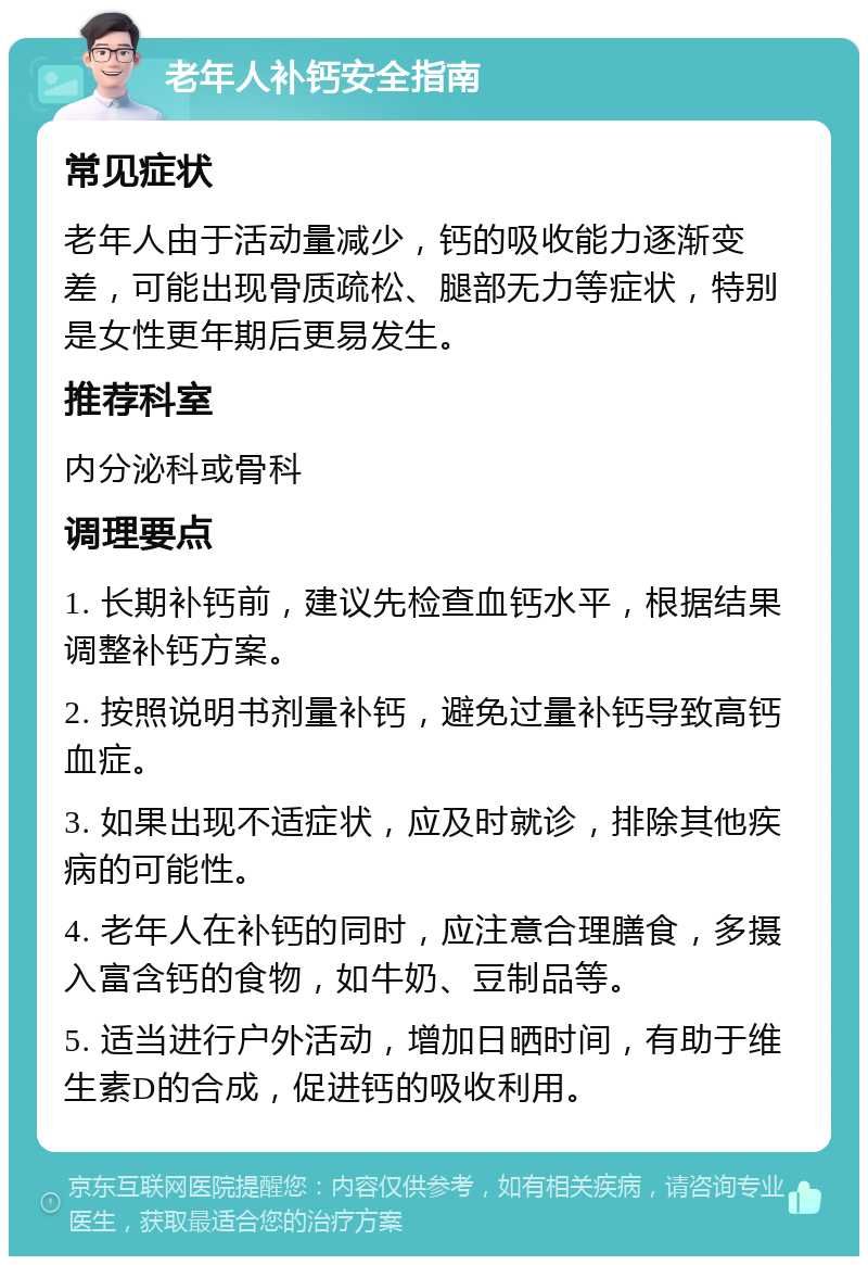 老年人补钙安全指南 常见症状 老年人由于活动量减少，钙的吸收能力逐渐变差，可能出现骨质疏松、腿部无力等症状，特别是女性更年期后更易发生。 推荐科室 内分泌科或骨科 调理要点 1. 长期补钙前，建议先检查血钙水平，根据结果调整补钙方案。 2. 按照说明书剂量补钙，避免过量补钙导致高钙血症。 3. 如果出现不适症状，应及时就诊，排除其他疾病的可能性。 4. 老年人在补钙的同时，应注意合理膳食，多摄入富含钙的食物，如牛奶、豆制品等。 5. 适当进行户外活动，增加日晒时间，有助于维生素D的合成，促进钙的吸收利用。