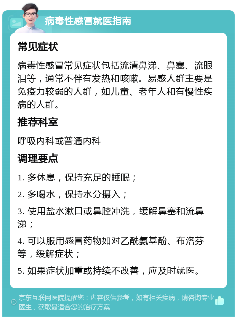 病毒性感冒就医指南 常见症状 病毒性感冒常见症状包括流清鼻涕、鼻塞、流眼泪等，通常不伴有发热和咳嗽。易感人群主要是免疫力较弱的人群，如儿童、老年人和有慢性疾病的人群。 推荐科室 呼吸内科或普通内科 调理要点 1. 多休息，保持充足的睡眠； 2. 多喝水，保持水分摄入； 3. 使用盐水漱口或鼻腔冲洗，缓解鼻塞和流鼻涕； 4. 可以服用感冒药物如对乙酰氨基酚、布洛芬等，缓解症状； 5. 如果症状加重或持续不改善，应及时就医。