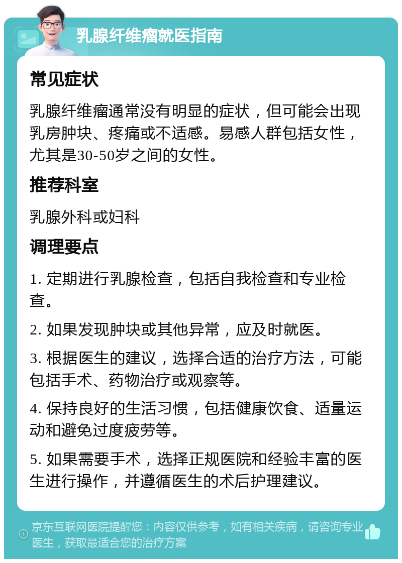 乳腺纤维瘤就医指南 常见症状 乳腺纤维瘤通常没有明显的症状，但可能会出现乳房肿块、疼痛或不适感。易感人群包括女性，尤其是30-50岁之间的女性。 推荐科室 乳腺外科或妇科 调理要点 1. 定期进行乳腺检查，包括自我检查和专业检查。 2. 如果发现肿块或其他异常，应及时就医。 3. 根据医生的建议，选择合适的治疗方法，可能包括手术、药物治疗或观察等。 4. 保持良好的生活习惯，包括健康饮食、适量运动和避免过度疲劳等。 5. 如果需要手术，选择正规医院和经验丰富的医生进行操作，并遵循医生的术后护理建议。