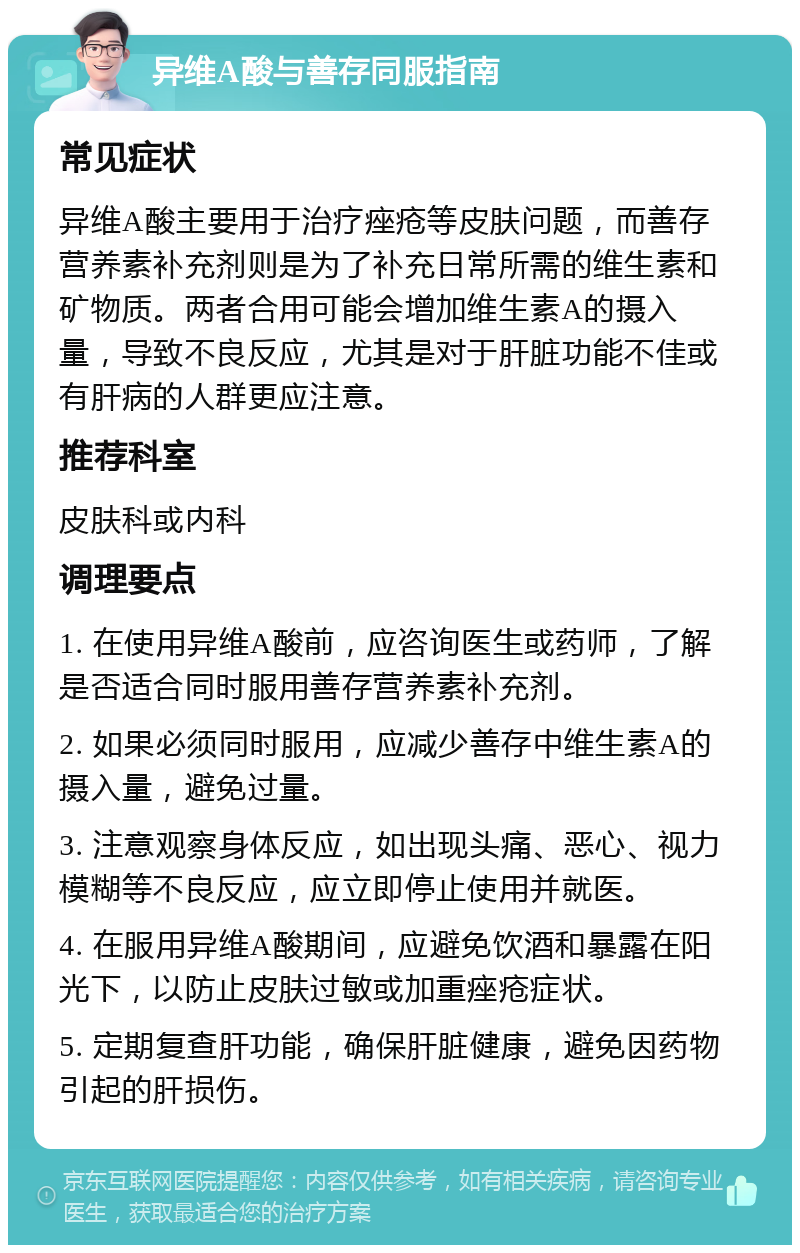 异维A酸与善存同服指南 常见症状 异维A酸主要用于治疗痤疮等皮肤问题，而善存营养素补充剂则是为了补充日常所需的维生素和矿物质。两者合用可能会增加维生素A的摄入量，导致不良反应，尤其是对于肝脏功能不佳或有肝病的人群更应注意。 推荐科室 皮肤科或内科 调理要点 1. 在使用异维A酸前，应咨询医生或药师，了解是否适合同时服用善存营养素补充剂。 2. 如果必须同时服用，应减少善存中维生素A的摄入量，避免过量。 3. 注意观察身体反应，如出现头痛、恶心、视力模糊等不良反应，应立即停止使用并就医。 4. 在服用异维A酸期间，应避免饮酒和暴露在阳光下，以防止皮肤过敏或加重痤疮症状。 5. 定期复查肝功能，确保肝脏健康，避免因药物引起的肝损伤。