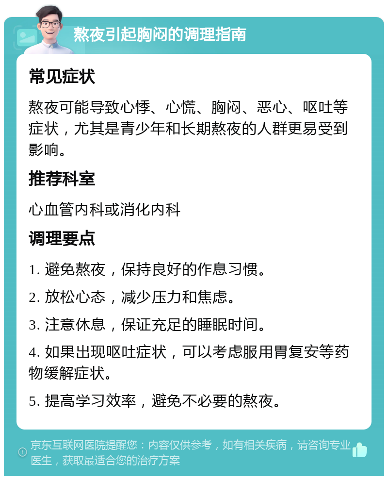 熬夜引起胸闷的调理指南 常见症状 熬夜可能导致心悸、心慌、胸闷、恶心、呕吐等症状，尤其是青少年和长期熬夜的人群更易受到影响。 推荐科室 心血管内科或消化内科 调理要点 1. 避免熬夜，保持良好的作息习惯。 2. 放松心态，减少压力和焦虑。 3. 注意休息，保证充足的睡眠时间。 4. 如果出现呕吐症状，可以考虑服用胃复安等药物缓解症状。 5. 提高学习效率，避免不必要的熬夜。