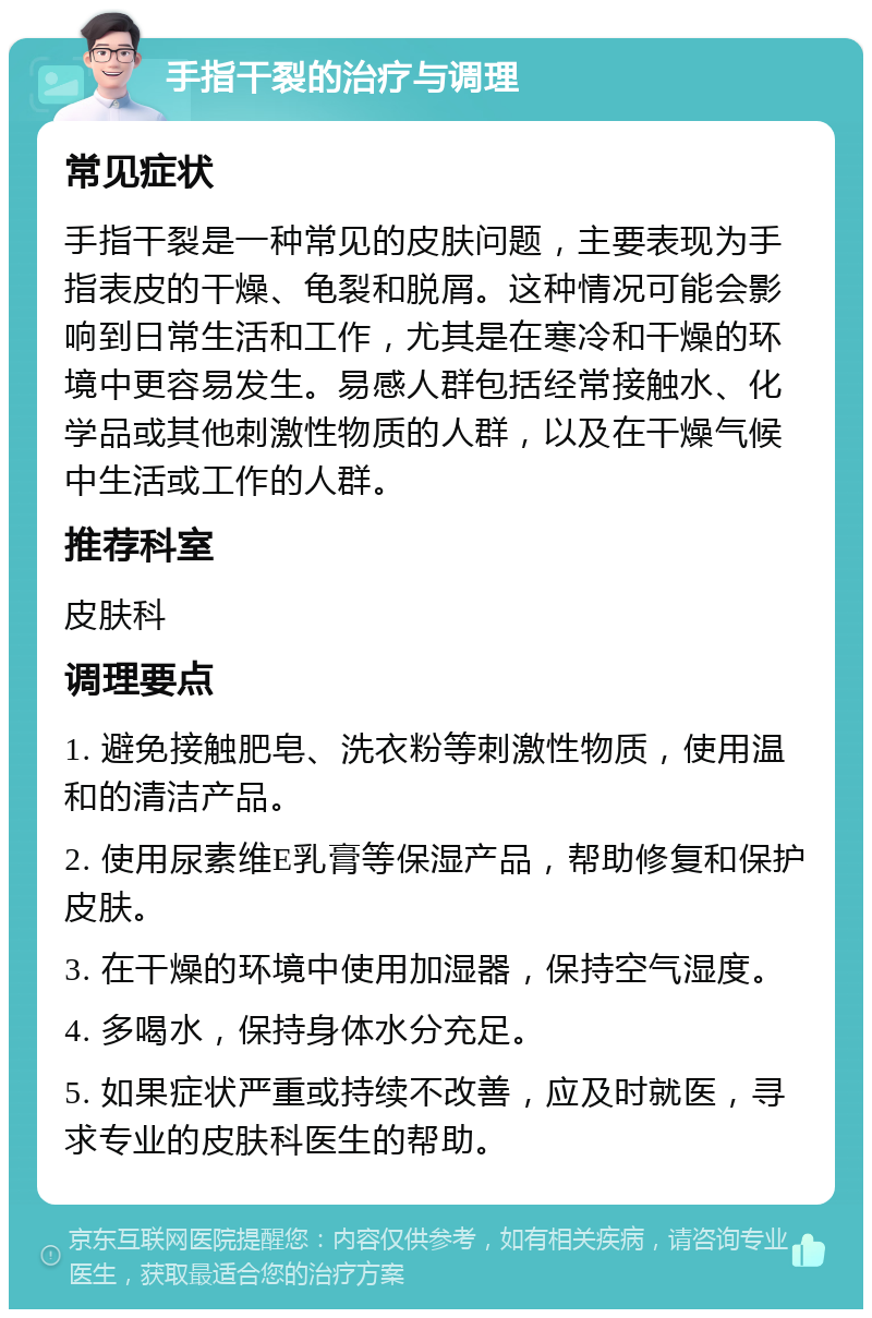 手指干裂的治疗与调理 常见症状 手指干裂是一种常见的皮肤问题，主要表现为手指表皮的干燥、龟裂和脱屑。这种情况可能会影响到日常生活和工作，尤其是在寒冷和干燥的环境中更容易发生。易感人群包括经常接触水、化学品或其他刺激性物质的人群，以及在干燥气候中生活或工作的人群。 推荐科室 皮肤科 调理要点 1. 避免接触肥皂、洗衣粉等刺激性物质，使用温和的清洁产品。 2. 使用尿素维E乳膏等保湿产品，帮助修复和保护皮肤。 3. 在干燥的环境中使用加湿器，保持空气湿度。 4. 多喝水，保持身体水分充足。 5. 如果症状严重或持续不改善，应及时就医，寻求专业的皮肤科医生的帮助。