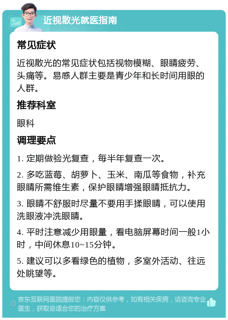 近视散光就医指南 常见症状 近视散光的常见症状包括视物模糊、眼睛疲劳、头痛等。易感人群主要是青少年和长时间用眼的人群。 推荐科室 眼科 调理要点 1. 定期做验光复查，每半年复查一次。 2. 多吃蓝莓、胡萝卜、玉米、南瓜等食物，补充眼睛所需维生素，保护眼睛增强眼睛抵抗力。 3. 眼睛不舒服时尽量不要用手揉眼睛，可以使用洗眼液冲洗眼睛。 4. 平时注意减少用眼量，看电脑屏幕时间一般1小时，中间休息10~15分钟。 5. 建议可以多看绿色的植物，多室外活动、往远处眺望等。