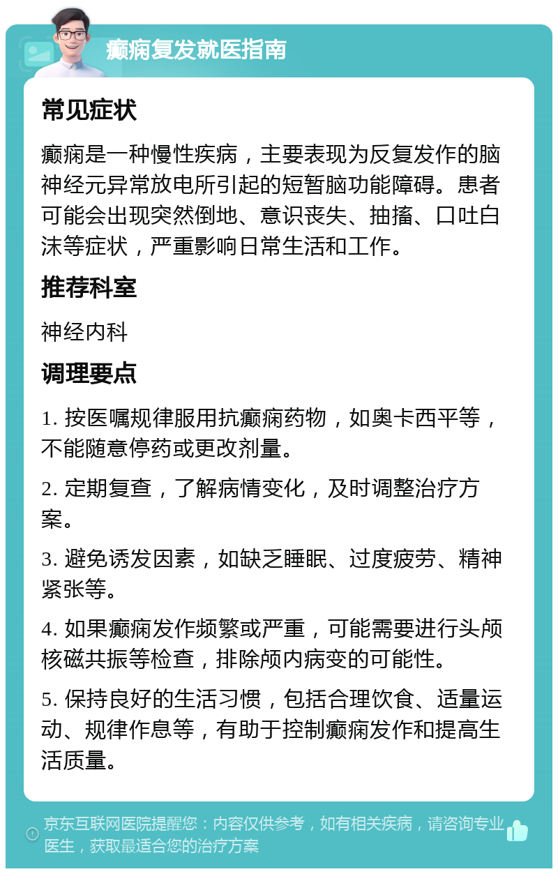 癫痫复发就医指南 常见症状 癫痫是一种慢性疾病，主要表现为反复发作的脑神经元异常放电所引起的短暂脑功能障碍。患者可能会出现突然倒地、意识丧失、抽搐、口吐白沫等症状，严重影响日常生活和工作。 推荐科室 神经内科 调理要点 1. 按医嘱规律服用抗癫痫药物，如奥卡西平等，不能随意停药或更改剂量。 2. 定期复查，了解病情变化，及时调整治疗方案。 3. 避免诱发因素，如缺乏睡眠、过度疲劳、精神紧张等。 4. 如果癫痫发作频繁或严重，可能需要进行头颅核磁共振等检查，排除颅内病变的可能性。 5. 保持良好的生活习惯，包括合理饮食、适量运动、规律作息等，有助于控制癫痫发作和提高生活质量。