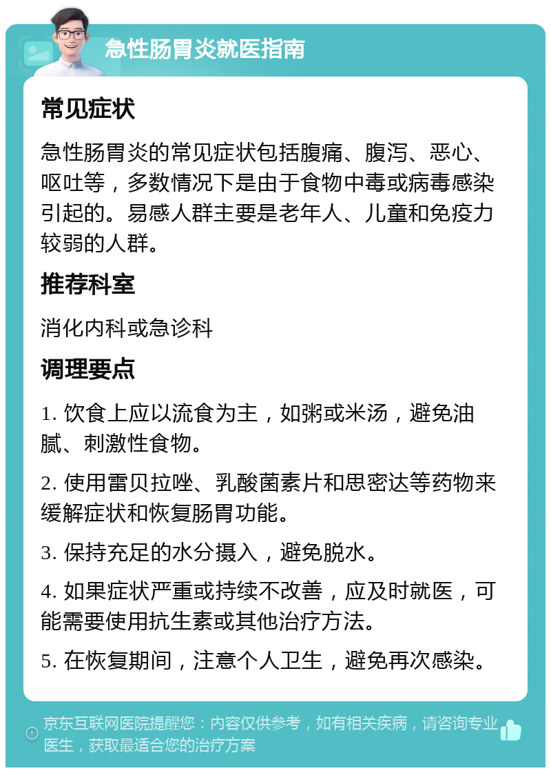 急性肠胃炎就医指南 常见症状 急性肠胃炎的常见症状包括腹痛、腹泻、恶心、呕吐等，多数情况下是由于食物中毒或病毒感染引起的。易感人群主要是老年人、儿童和免疫力较弱的人群。 推荐科室 消化内科或急诊科 调理要点 1. 饮食上应以流食为主，如粥或米汤，避免油腻、刺激性食物。 2. 使用雷贝拉唑、乳酸菌素片和思密达等药物来缓解症状和恢复肠胃功能。 3. 保持充足的水分摄入，避免脱水。 4. 如果症状严重或持续不改善，应及时就医，可能需要使用抗生素或其他治疗方法。 5. 在恢复期间，注意个人卫生，避免再次感染。