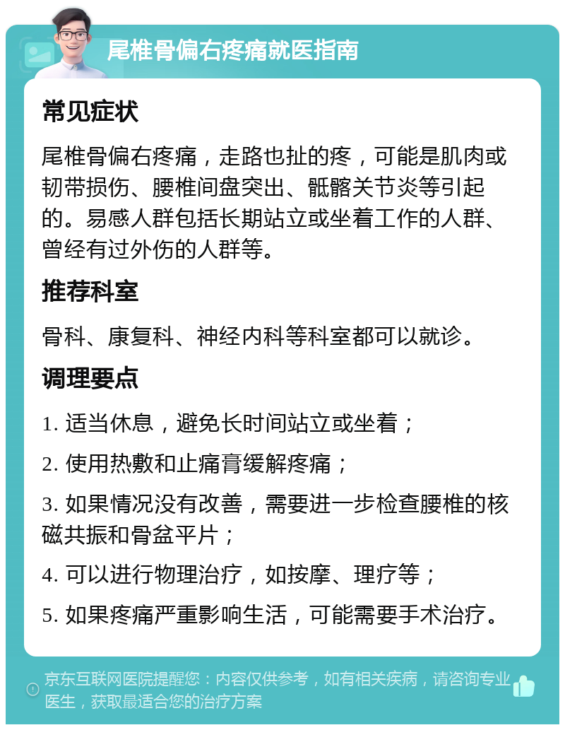 尾椎骨偏右疼痛就医指南 常见症状 尾椎骨偏右疼痛，走路也扯的疼，可能是肌肉或韧带损伤、腰椎间盘突出、骶髂关节炎等引起的。易感人群包括长期站立或坐着工作的人群、曾经有过外伤的人群等。 推荐科室 骨科、康复科、神经内科等科室都可以就诊。 调理要点 1. 适当休息，避免长时间站立或坐着； 2. 使用热敷和止痛膏缓解疼痛； 3. 如果情况没有改善，需要进一步检查腰椎的核磁共振和骨盆平片； 4. 可以进行物理治疗，如按摩、理疗等； 5. 如果疼痛严重影响生活，可能需要手术治疗。