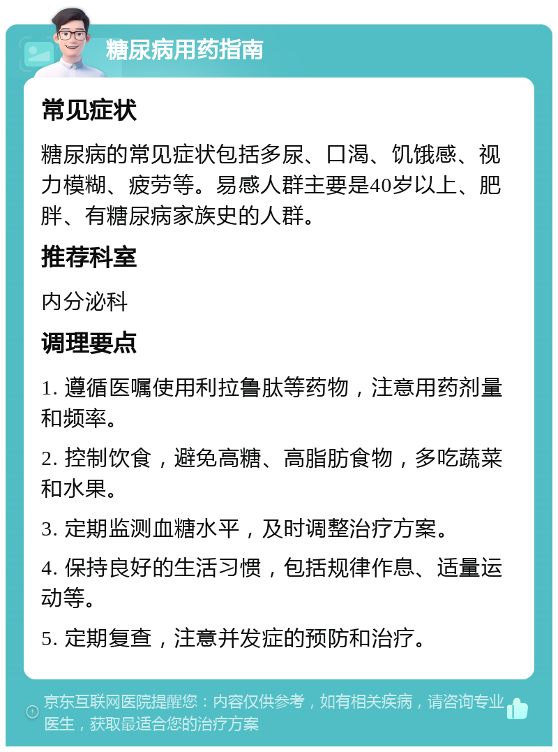 糖尿病用药指南 常见症状 糖尿病的常见症状包括多尿、口渴、饥饿感、视力模糊、疲劳等。易感人群主要是40岁以上、肥胖、有糖尿病家族史的人群。 推荐科室 内分泌科 调理要点 1. 遵循医嘱使用利拉鲁肽等药物，注意用药剂量和频率。 2. 控制饮食，避免高糖、高脂肪食物，多吃蔬菜和水果。 3. 定期监测血糖水平，及时调整治疗方案。 4. 保持良好的生活习惯，包括规律作息、适量运动等。 5. 定期复查，注意并发症的预防和治疗。