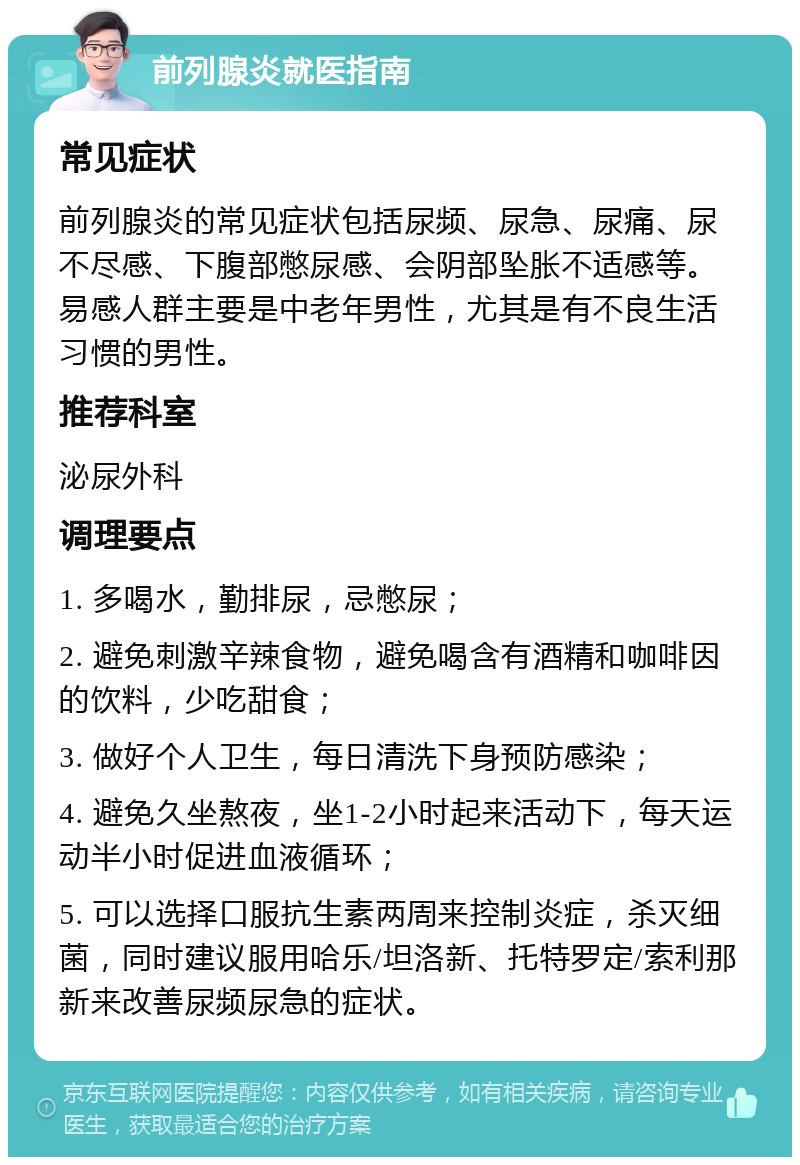 前列腺炎就医指南 常见症状 前列腺炎的常见症状包括尿频、尿急、尿痛、尿不尽感、下腹部憋尿感、会阴部坠胀不适感等。易感人群主要是中老年男性，尤其是有不良生活习惯的男性。 推荐科室 泌尿外科 调理要点 1. 多喝水，勤排尿，忌憋尿； 2. 避免刺激辛辣食物，避免喝含有酒精和咖啡因的饮料，少吃甜食； 3. 做好个人卫生，每日清洗下身预防感染； 4. 避免久坐熬夜，坐1-2小时起来活动下，每天运动半小时促进血液循环； 5. 可以选择口服抗生素两周来控制炎症，杀灭细菌，同时建议服用哈乐/坦洛新、托特罗定/索利那新来改善尿频尿急的症状。