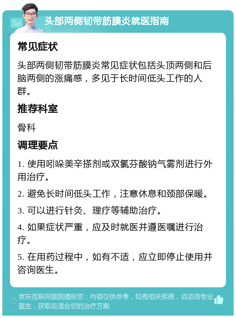 头部两侧韧带筋膜炎就医指南 常见症状 头部两侧韧带筋膜炎常见症状包括头顶两侧和后脑两侧的涨痛感，多见于长时间低头工作的人群。 推荐科室 骨科 调理要点 1. 使用吲哚美辛搽剂或双氯芬酸钠气雾剂进行外用治疗。 2. 避免长时间低头工作，注意休息和颈部保暖。 3. 可以进行针灸、理疗等辅助治疗。 4. 如果症状严重，应及时就医并遵医嘱进行治疗。 5. 在用药过程中，如有不适，应立即停止使用并咨询医生。