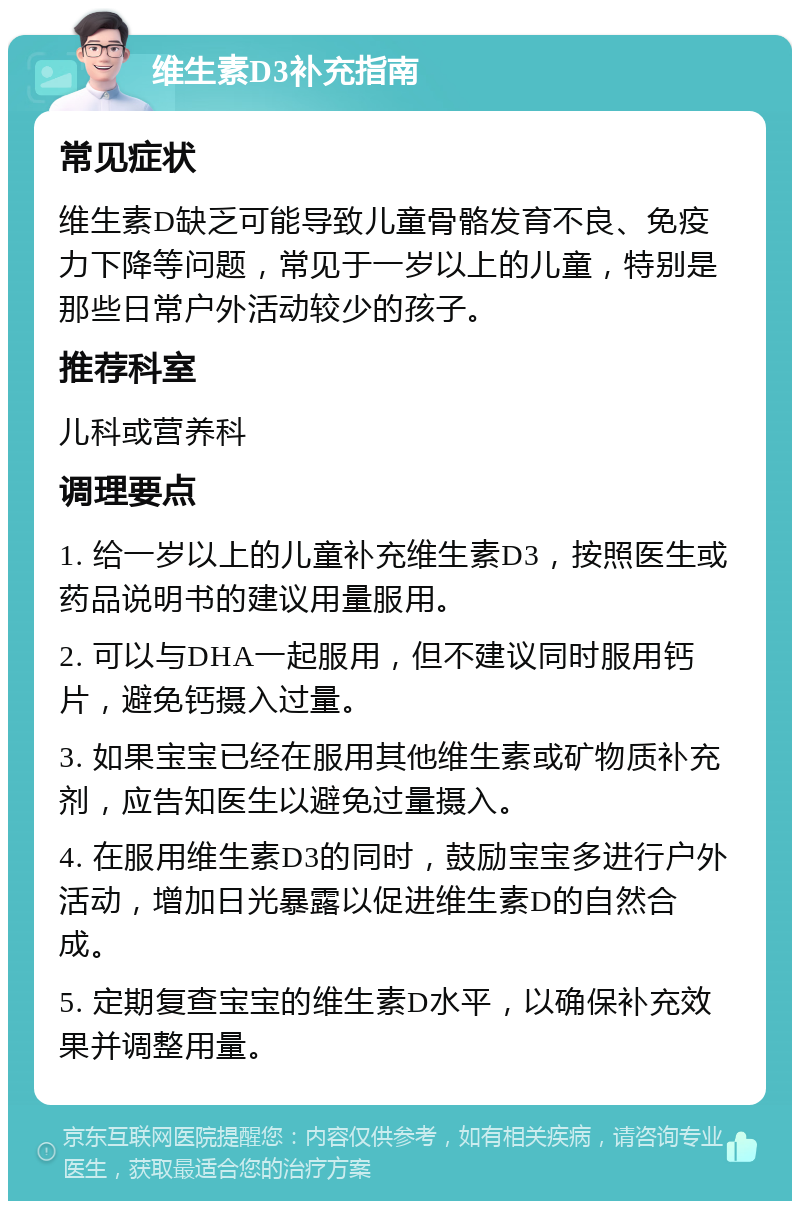 维生素D3补充指南 常见症状 维生素D缺乏可能导致儿童骨骼发育不良、免疫力下降等问题，常见于一岁以上的儿童，特别是那些日常户外活动较少的孩子。 推荐科室 儿科或营养科 调理要点 1. 给一岁以上的儿童补充维生素D3，按照医生或药品说明书的建议用量服用。 2. 可以与DHA一起服用，但不建议同时服用钙片，避免钙摄入过量。 3. 如果宝宝已经在服用其他维生素或矿物质补充剂，应告知医生以避免过量摄入。 4. 在服用维生素D3的同时，鼓励宝宝多进行户外活动，增加日光暴露以促进维生素D的自然合成。 5. 定期复查宝宝的维生素D水平，以确保补充效果并调整用量。