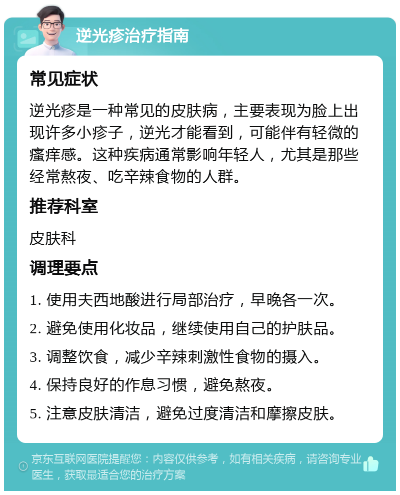 逆光疹治疗指南 常见症状 逆光疹是一种常见的皮肤病，主要表现为脸上出现许多小疹子，逆光才能看到，可能伴有轻微的瘙痒感。这种疾病通常影响年轻人，尤其是那些经常熬夜、吃辛辣食物的人群。 推荐科室 皮肤科 调理要点 1. 使用夫西地酸进行局部治疗，早晚各一次。 2. 避免使用化妆品，继续使用自己的护肤品。 3. 调整饮食，减少辛辣刺激性食物的摄入。 4. 保持良好的作息习惯，避免熬夜。 5. 注意皮肤清洁，避免过度清洁和摩擦皮肤。