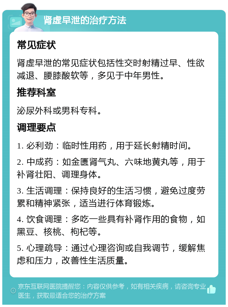 肾虚早泄的治疗方法 常见症状 肾虚早泄的常见症状包括性交时射精过早、性欲减退、腰膝酸软等，多见于中年男性。 推荐科室 泌尿外科或男科专科。 调理要点 1. 必利劲：临时性用药，用于延长射精时间。 2. 中成药：如金匮肾气丸、六味地黄丸等，用于补肾壮阳、调理身体。 3. 生活调理：保持良好的生活习惯，避免过度劳累和精神紧张，适当进行体育锻炼。 4. 饮食调理：多吃一些具有补肾作用的食物，如黑豆、核桃、枸杞等。 5. 心理疏导：通过心理咨询或自我调节，缓解焦虑和压力，改善性生活质量。