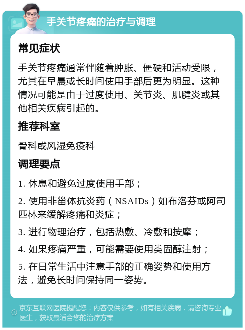 手关节疼痛的治疗与调理 常见症状 手关节疼痛通常伴随着肿胀、僵硬和活动受限，尤其在早晨或长时间使用手部后更为明显。这种情况可能是由于过度使用、关节炎、肌腱炎或其他相关疾病引起的。 推荐科室 骨科或风湿免疫科 调理要点 1. 休息和避免过度使用手部； 2. 使用非甾体抗炎药（NSAIDs）如布洛芬或阿司匹林来缓解疼痛和炎症； 3. 进行物理治疗，包括热敷、冷敷和按摩； 4. 如果疼痛严重，可能需要使用类固醇注射； 5. 在日常生活中注意手部的正确姿势和使用方法，避免长时间保持同一姿势。