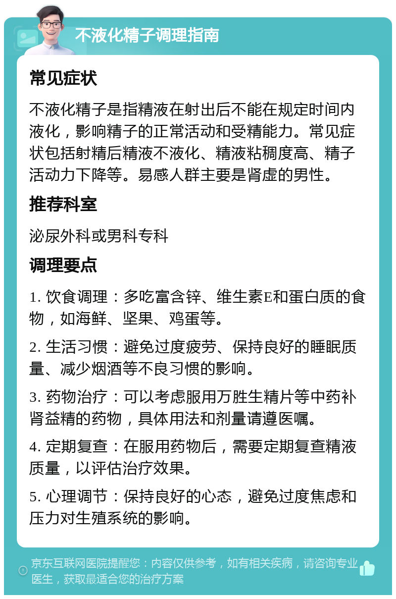 不液化精子调理指南 常见症状 不液化精子是指精液在射出后不能在规定时间内液化，影响精子的正常活动和受精能力。常见症状包括射精后精液不液化、精液粘稠度高、精子活动力下降等。易感人群主要是肾虚的男性。 推荐科室 泌尿外科或男科专科 调理要点 1. 饮食调理：多吃富含锌、维生素E和蛋白质的食物，如海鲜、坚果、鸡蛋等。 2. 生活习惯：避免过度疲劳、保持良好的睡眠质量、减少烟酒等不良习惯的影响。 3. 药物治疗：可以考虑服用万胜生精片等中药补肾益精的药物，具体用法和剂量请遵医嘱。 4. 定期复查：在服用药物后，需要定期复查精液质量，以评估治疗效果。 5. 心理调节：保持良好的心态，避免过度焦虑和压力对生殖系统的影响。