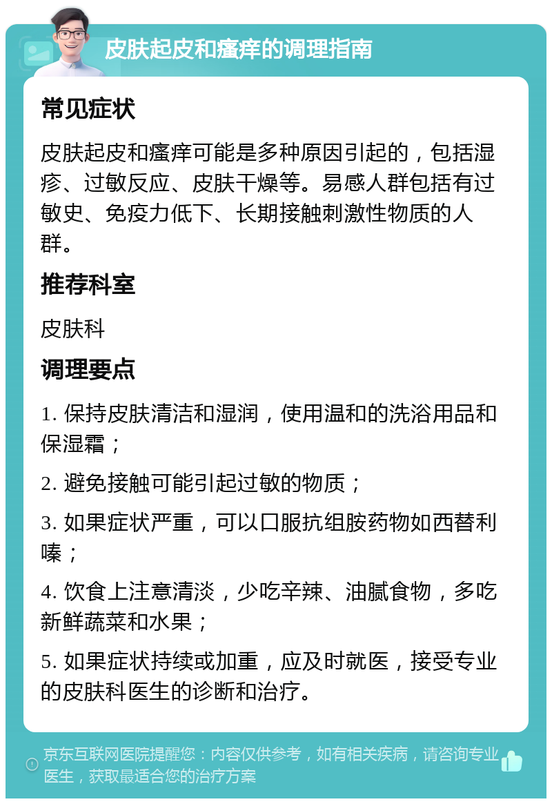 皮肤起皮和瘙痒的调理指南 常见症状 皮肤起皮和瘙痒可能是多种原因引起的，包括湿疹、过敏反应、皮肤干燥等。易感人群包括有过敏史、免疫力低下、长期接触刺激性物质的人群。 推荐科室 皮肤科 调理要点 1. 保持皮肤清洁和湿润，使用温和的洗浴用品和保湿霜； 2. 避免接触可能引起过敏的物质； 3. 如果症状严重，可以口服抗组胺药物如西替利嗪； 4. 饮食上注意清淡，少吃辛辣、油腻食物，多吃新鲜蔬菜和水果； 5. 如果症状持续或加重，应及时就医，接受专业的皮肤科医生的诊断和治疗。