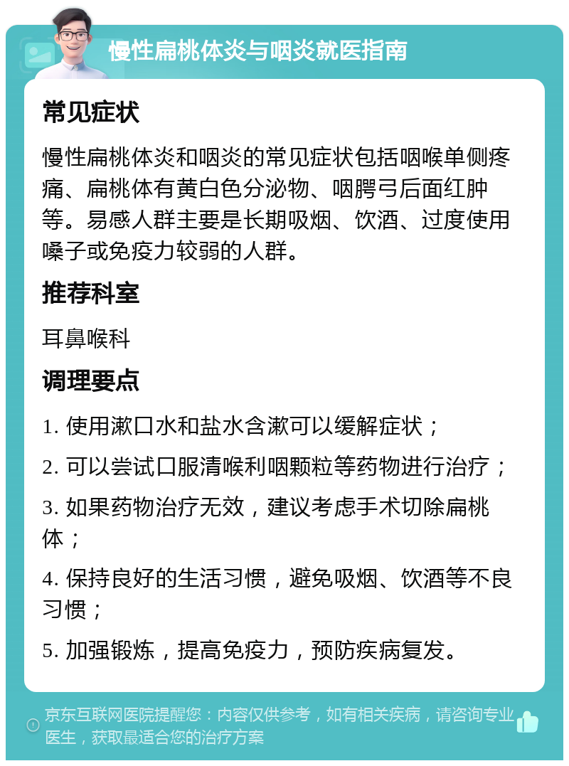 慢性扁桃体炎与咽炎就医指南 常见症状 慢性扁桃体炎和咽炎的常见症状包括咽喉单侧疼痛、扁桃体有黄白色分泌物、咽腭弓后面红肿等。易感人群主要是长期吸烟、饮酒、过度使用嗓子或免疫力较弱的人群。 推荐科室 耳鼻喉科 调理要点 1. 使用漱口水和盐水含漱可以缓解症状； 2. 可以尝试口服清喉利咽颗粒等药物进行治疗； 3. 如果药物治疗无效，建议考虑手术切除扁桃体； 4. 保持良好的生活习惯，避免吸烟、饮酒等不良习惯； 5. 加强锻炼，提高免疫力，预防疾病复发。