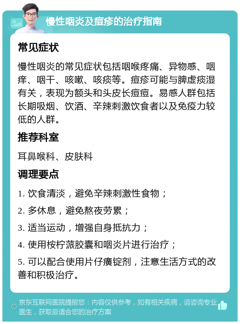 慢性咽炎及痘疹的治疗指南 常见症状 慢性咽炎的常见症状包括咽喉疼痛、异物感、咽痒、咽干、咳嗽、咳痰等。痘疹可能与脾虚痰湿有关，表现为额头和头皮长痘痘。易感人群包括长期吸烟、饮酒、辛辣刺激饮食者以及免疫力较低的人群。 推荐科室 耳鼻喉科、皮肤科 调理要点 1. 饮食清淡，避免辛辣刺激性食物； 2. 多休息，避免熬夜劳累； 3. 适当运动，增强自身抵抗力； 4. 使用桉柠蒎胶囊和咽炎片进行治疗； 5. 可以配合使用片仔癀锭剂，注意生活方式的改善和积极治疗。