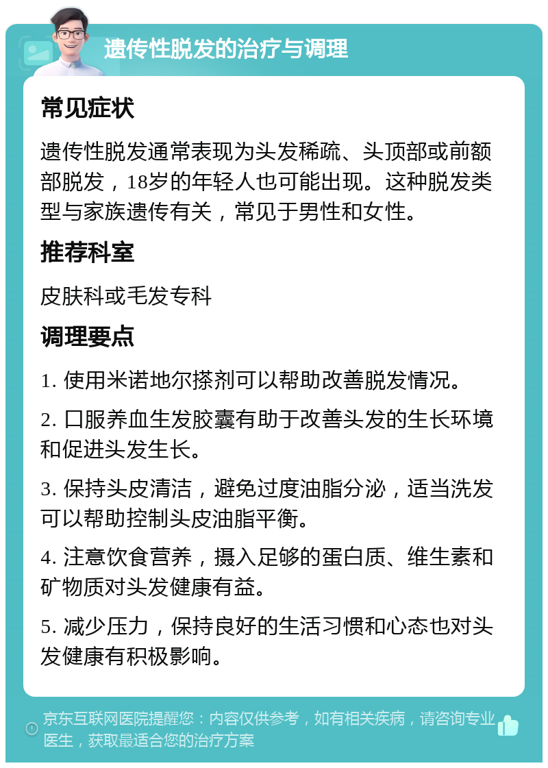 遗传性脱发的治疗与调理 常见症状 遗传性脱发通常表现为头发稀疏、头顶部或前额部脱发，18岁的年轻人也可能出现。这种脱发类型与家族遗传有关，常见于男性和女性。 推荐科室 皮肤科或毛发专科 调理要点 1. 使用米诺地尔搽剂可以帮助改善脱发情况。 2. 口服养血生发胶囊有助于改善头发的生长环境和促进头发生长。 3. 保持头皮清洁，避免过度油脂分泌，适当洗发可以帮助控制头皮油脂平衡。 4. 注意饮食营养，摄入足够的蛋白质、维生素和矿物质对头发健康有益。 5. 减少压力，保持良好的生活习惯和心态也对头发健康有积极影响。