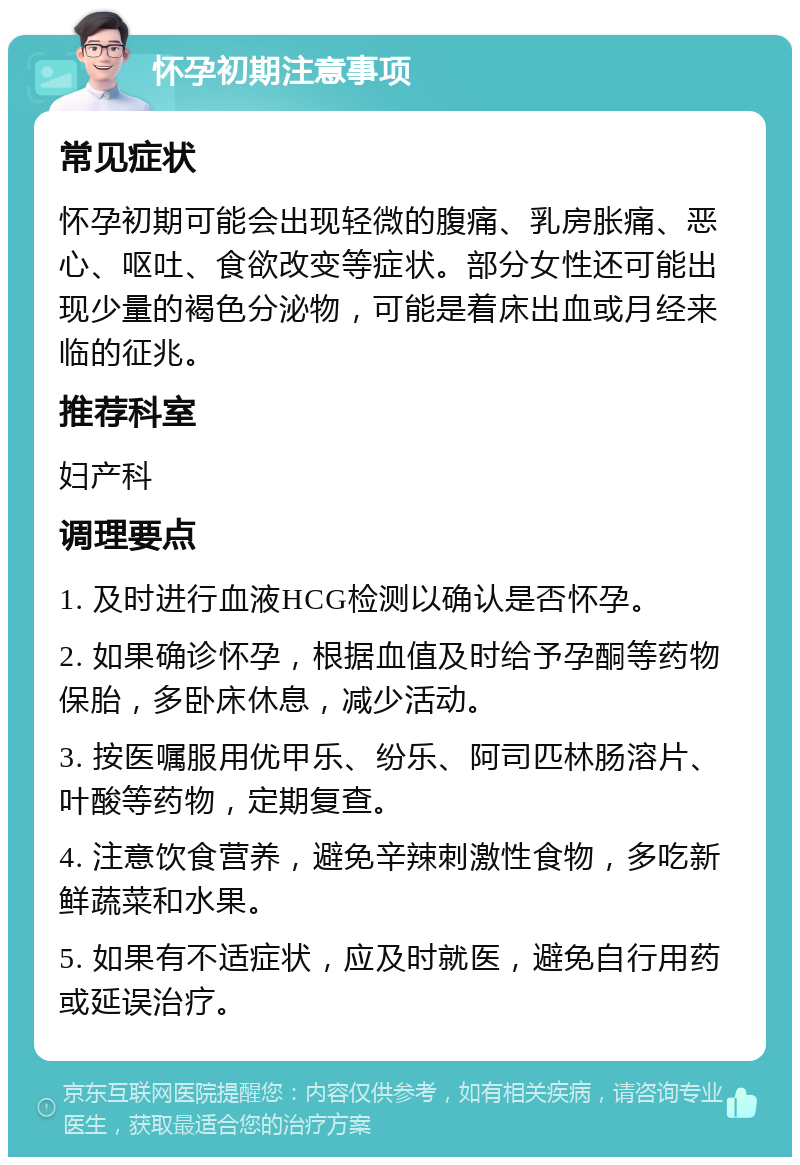 怀孕初期注意事项 常见症状 怀孕初期可能会出现轻微的腹痛、乳房胀痛、恶心、呕吐、食欲改变等症状。部分女性还可能出现少量的褐色分泌物，可能是着床出血或月经来临的征兆。 推荐科室 妇产科 调理要点 1. 及时进行血液HCG检测以确认是否怀孕。 2. 如果确诊怀孕，根据血值及时给予孕酮等药物保胎，多卧床休息，减少活动。 3. 按医嘱服用优甲乐、纷乐、阿司匹林肠溶片、叶酸等药物，定期复查。 4. 注意饮食营养，避免辛辣刺激性食物，多吃新鲜蔬菜和水果。 5. 如果有不适症状，应及时就医，避免自行用药或延误治疗。