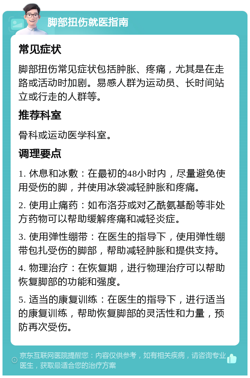 脚部扭伤就医指南 常见症状 脚部扭伤常见症状包括肿胀、疼痛，尤其是在走路或活动时加剧。易感人群为运动员、长时间站立或行走的人群等。 推荐科室 骨科或运动医学科室。 调理要点 1. 休息和冰敷：在最初的48小时内，尽量避免使用受伤的脚，并使用冰袋减轻肿胀和疼痛。 2. 使用止痛药：如布洛芬或对乙酰氨基酚等非处方药物可以帮助缓解疼痛和减轻炎症。 3. 使用弹性绷带：在医生的指导下，使用弹性绷带包扎受伤的脚部，帮助减轻肿胀和提供支持。 4. 物理治疗：在恢复期，进行物理治疗可以帮助恢复脚部的功能和强度。 5. 适当的康复训练：在医生的指导下，进行适当的康复训练，帮助恢复脚部的灵活性和力量，预防再次受伤。