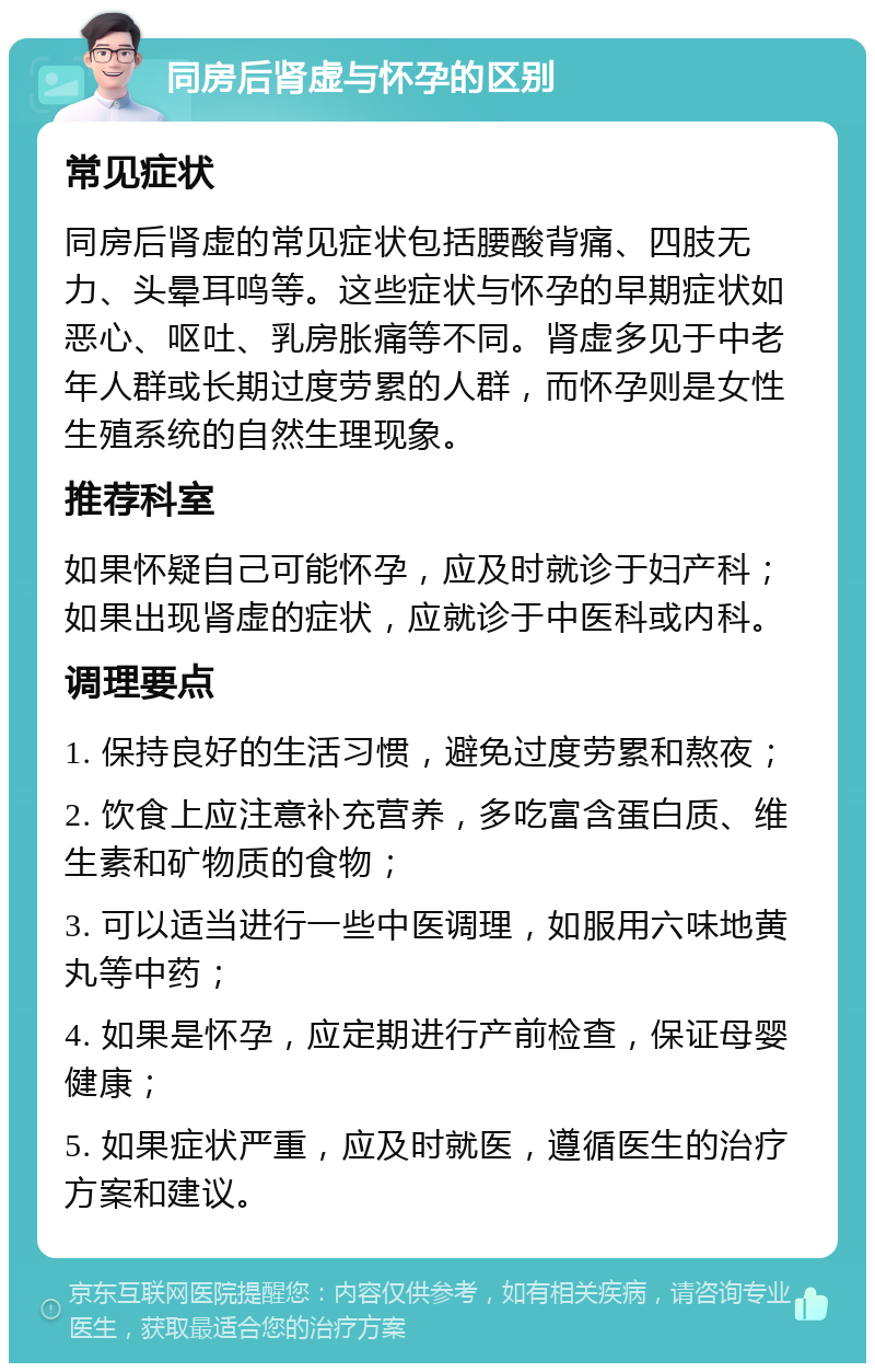 同房后肾虚与怀孕的区别 常见症状 同房后肾虚的常见症状包括腰酸背痛、四肢无力、头晕耳鸣等。这些症状与怀孕的早期症状如恶心、呕吐、乳房胀痛等不同。肾虚多见于中老年人群或长期过度劳累的人群，而怀孕则是女性生殖系统的自然生理现象。 推荐科室 如果怀疑自己可能怀孕，应及时就诊于妇产科；如果出现肾虚的症状，应就诊于中医科或内科。 调理要点 1. 保持良好的生活习惯，避免过度劳累和熬夜； 2. 饮食上应注意补充营养，多吃富含蛋白质、维生素和矿物质的食物； 3. 可以适当进行一些中医调理，如服用六味地黄丸等中药； 4. 如果是怀孕，应定期进行产前检查，保证母婴健康； 5. 如果症状严重，应及时就医，遵循医生的治疗方案和建议。