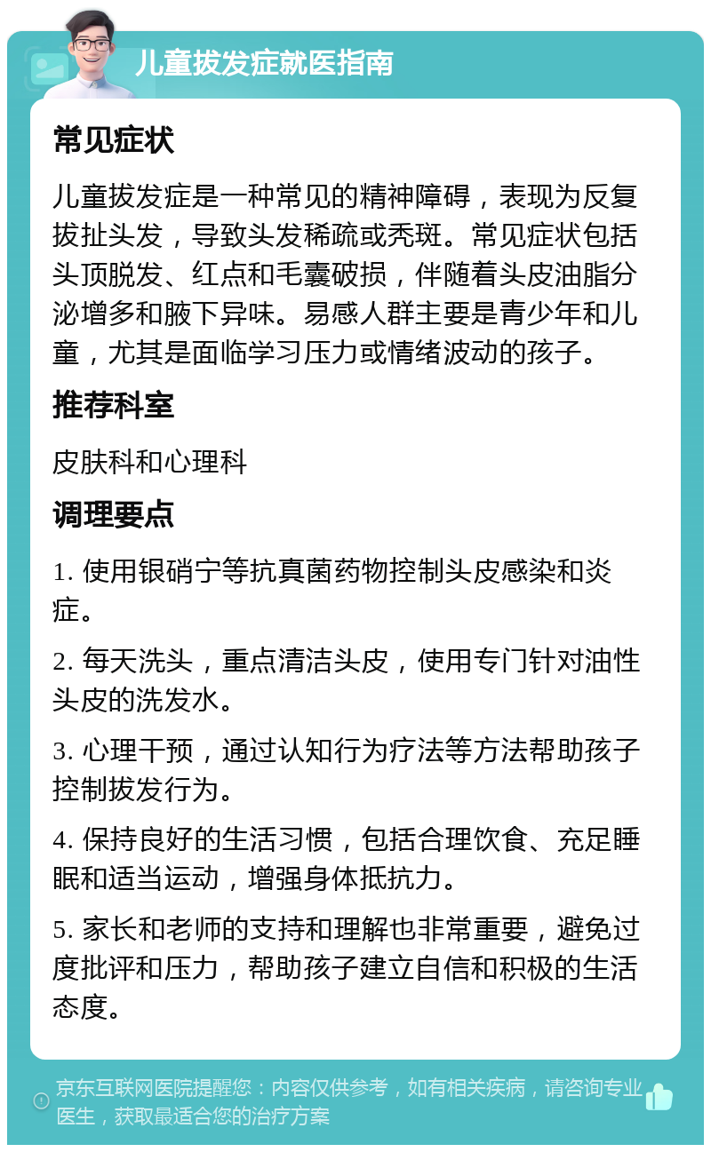 儿童拔发症就医指南 常见症状 儿童拔发症是一种常见的精神障碍，表现为反复拔扯头发，导致头发稀疏或秃斑。常见症状包括头顶脱发、红点和毛囊破损，伴随着头皮油脂分泌增多和腋下异味。易感人群主要是青少年和儿童，尤其是面临学习压力或情绪波动的孩子。 推荐科室 皮肤科和心理科 调理要点 1. 使用银硝宁等抗真菌药物控制头皮感染和炎症。 2. 每天洗头，重点清洁头皮，使用专门针对油性头皮的洗发水。 3. 心理干预，通过认知行为疗法等方法帮助孩子控制拔发行为。 4. 保持良好的生活习惯，包括合理饮食、充足睡眠和适当运动，增强身体抵抗力。 5. 家长和老师的支持和理解也非常重要，避免过度批评和压力，帮助孩子建立自信和积极的生活态度。