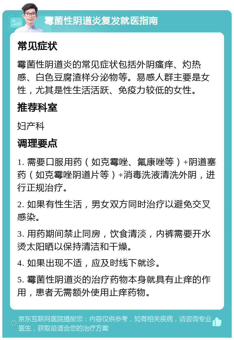 霉菌性阴道炎复发就医指南 常见症状 霉菌性阴道炎的常见症状包括外阴瘙痒、灼热感、白色豆腐渣样分泌物等。易感人群主要是女性，尤其是性生活活跃、免疫力较低的女性。 推荐科室 妇产科 调理要点 1. 需要口服用药（如克霉唑、氟康唑等）+阴道塞药（如克霉唑阴道片等）+消毒洗液清洗外阴，进行正规治疗。 2. 如果有性生活，男女双方同时治疗以避免交叉感染。 3. 用药期间禁止同房，饮食清淡，内裤需要开水烫太阳晒以保持清洁和干燥。 4. 如果出现不适，应及时线下就诊。 5. 霉菌性阴道炎的治疗药物本身就具有止痒的作用，患者无需额外使用止痒药物。