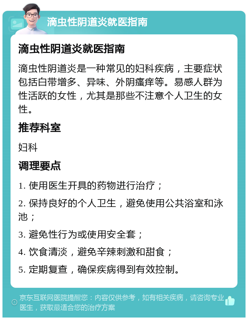 滴虫性阴道炎就医指南 滴虫性阴道炎就医指南 滴虫性阴道炎是一种常见的妇科疾病，主要症状包括白带增多、异味、外阴瘙痒等。易感人群为性活跃的女性，尤其是那些不注意个人卫生的女性。 推荐科室 妇科 调理要点 1. 使用医生开具的药物进行治疗； 2. 保持良好的个人卫生，避免使用公共浴室和泳池； 3. 避免性行为或使用安全套； 4. 饮食清淡，避免辛辣刺激和甜食； 5. 定期复查，确保疾病得到有效控制。