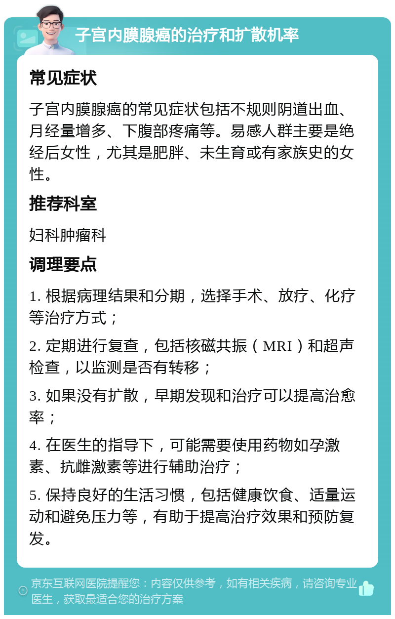 子宫内膜腺癌的治疗和扩散机率 常见症状 子宫内膜腺癌的常见症状包括不规则阴道出血、月经量增多、下腹部疼痛等。易感人群主要是绝经后女性，尤其是肥胖、未生育或有家族史的女性。 推荐科室 妇科肿瘤科 调理要点 1. 根据病理结果和分期，选择手术、放疗、化疗等治疗方式； 2. 定期进行复查，包括核磁共振（MRI）和超声检查，以监测是否有转移； 3. 如果没有扩散，早期发现和治疗可以提高治愈率； 4. 在医生的指导下，可能需要使用药物如孕激素、抗雌激素等进行辅助治疗； 5. 保持良好的生活习惯，包括健康饮食、适量运动和避免压力等，有助于提高治疗效果和预防复发。