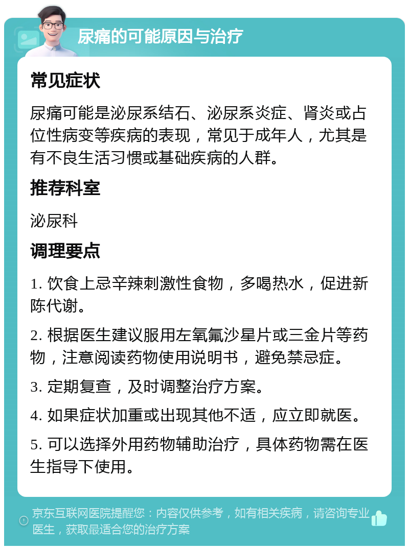 尿痛的可能原因与治疗 常见症状 尿痛可能是泌尿系结石、泌尿系炎症、肾炎或占位性病变等疾病的表现，常见于成年人，尤其是有不良生活习惯或基础疾病的人群。 推荐科室 泌尿科 调理要点 1. 饮食上忌辛辣刺激性食物，多喝热水，促进新陈代谢。 2. 根据医生建议服用左氧氟沙星片或三金片等药物，注意阅读药物使用说明书，避免禁忌症。 3. 定期复查，及时调整治疗方案。 4. 如果症状加重或出现其他不适，应立即就医。 5. 可以选择外用药物辅助治疗，具体药物需在医生指导下使用。