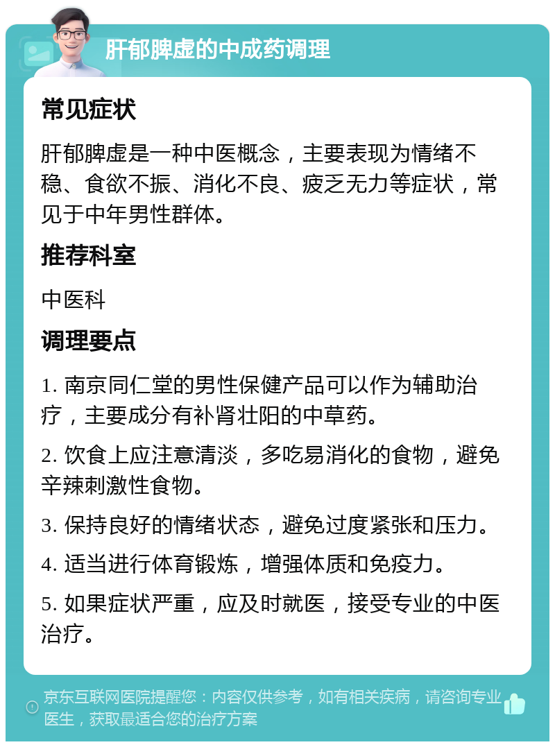 肝郁脾虚的中成药调理 常见症状 肝郁脾虚是一种中医概念，主要表现为情绪不稳、食欲不振、消化不良、疲乏无力等症状，常见于中年男性群体。 推荐科室 中医科 调理要点 1. 南京同仁堂的男性保健产品可以作为辅助治疗，主要成分有补肾壮阳的中草药。 2. 饮食上应注意清淡，多吃易消化的食物，避免辛辣刺激性食物。 3. 保持良好的情绪状态，避免过度紧张和压力。 4. 适当进行体育锻炼，增强体质和免疫力。 5. 如果症状严重，应及时就医，接受专业的中医治疗。