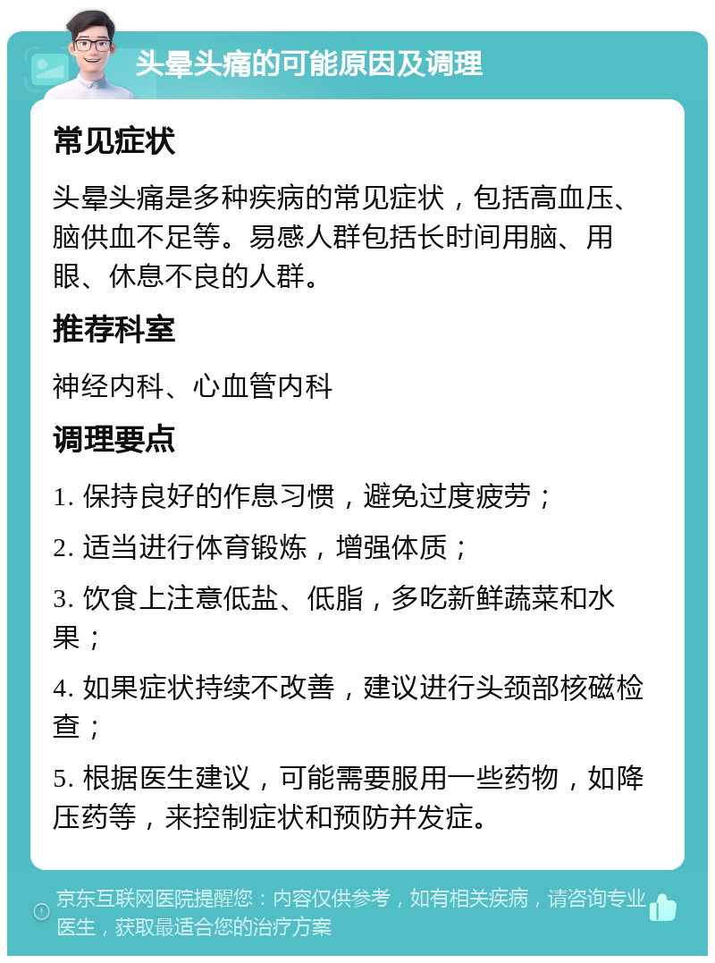 头晕头痛的可能原因及调理 常见症状 头晕头痛是多种疾病的常见症状，包括高血压、脑供血不足等。易感人群包括长时间用脑、用眼、休息不良的人群。 推荐科室 神经内科、心血管内科 调理要点 1. 保持良好的作息习惯，避免过度疲劳； 2. 适当进行体育锻炼，增强体质； 3. 饮食上注意低盐、低脂，多吃新鲜蔬菜和水果； 4. 如果症状持续不改善，建议进行头颈部核磁检查； 5. 根据医生建议，可能需要服用一些药物，如降压药等，来控制症状和预防并发症。